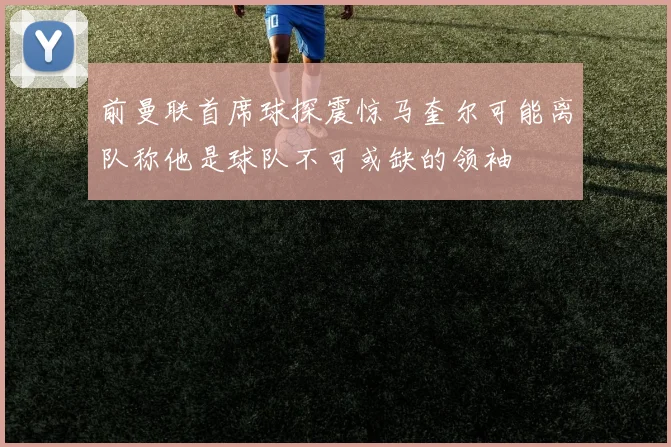 前曼联首席球探震惊马奎尔可能离队称他是球队不可或缺的领袖