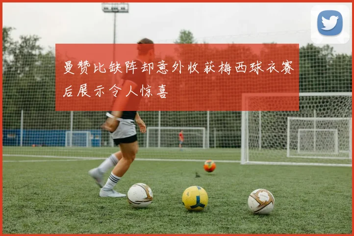 曼赞比缺阵却意外收获梅西球衣赛后展示令人惊喜